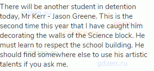 There will be another student in detention today, Mr Kerr - Jason Greene. This is the second time