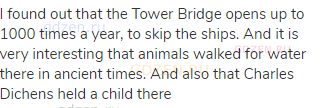 I found out that the Tower Bridge opens up to 1000 times a year, to skip the ships. And it is very