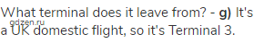 What terminal does it leave from? - <strong>g)</strong> It's a UK domestic flight, so it's Terminal