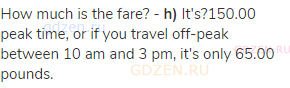 How much is the fare? - <strong>h)</strong> It's?150.00 peak time, or if you travel off-peak between