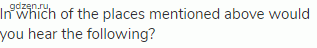 In which of the places mentioned above would you hear the following?