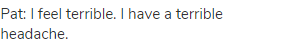 Pat: I feel terrible. I have a terrible headache.
