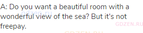 A: Do you want a beautiful room with a wonderful view of the sea? But it's not freepay.