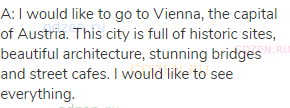 A: I would like to go to Vienna, the capital of Austria. This city is full of historic sites,