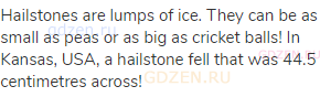 Hailstones are lumps of ice. They can be as small as peas or as big as cricket balls! In Kansas,