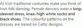 A) Irish traditional costumes make you think of Irish folk dancing. Female dancers wear a