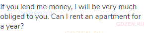 If you lend me money, I will be very much obliged to you. Can I rent an apartment for a year?