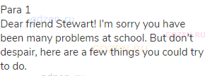 Para 1<br> Dear friend Stewart! I'm sorry you have been many problems at school. But don't despair,