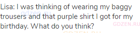Lisa: I was thinking of wearing my baggy trousers and that purple shirt I got for my birthday. What