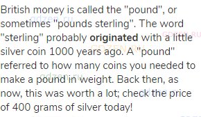 British money is called the "pound", or sometimes "pounds sterling". The word "sterling" probably