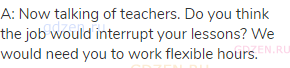 A: Now talking of teachers. Do you think the job would interrupt your lessons? We would need you to