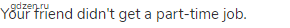 Your friend didn't get a part-time job.