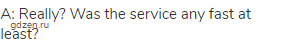 A: Really? Was the service any fast at least?