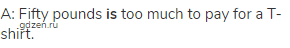 A: Fifty pounds <strong>is</strong> too much to pay for a T-shirt.
