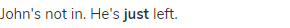 John's not in. He's <strong>just </strong>left.