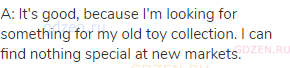 A: It's good, because I'm looking for something for my old toy collection. I can find nothing