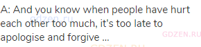 A: And you know when people have hurt each other too much, it's too late to apologise and forgive