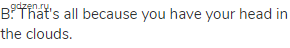 B: That's all because you have your head in the clouds.