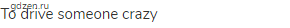 to drive someone crazy