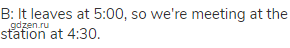 B: It leaves at 5:00, so we're meeting at the station at 4:30.