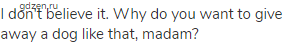 I don't believe it. Why do you want to give away a dog like that, madam?