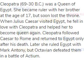 Cleopatra (69-30 B.C.) was a Queen of Egypt. She became ruler with her brother at the age of 17, but