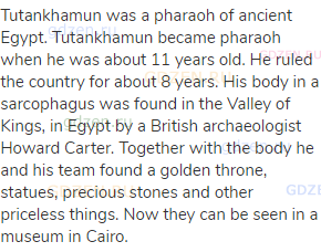 Tutankhamun was a pharaoh of ancient Egypt. Tutankhamun became pharaoh when he was about 11 years