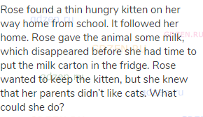 Rose found a thin hungry kitten on her way home from school. It followed her home. Rose gave the
