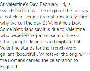 St Valentine’s Day, February 14, is sweethearts’ day. The origin of the holiday is not clear.