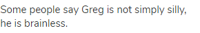 Some people say Greg is not simply silly, he is brainless.