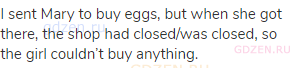 I sent Mary to buy eggs, but when she got there, the shop had closed/was closed, so the girl
