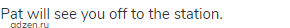Pat will see you off to the station.