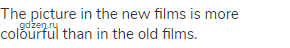 The picture in the new films is more colourful than in the old films.