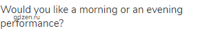 Would you like a morning or an evening performance?