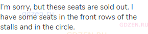 I’m sorry, but these seats are sold out. I have some seats in the front rows of the stalls and in