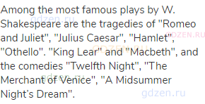Among the most famous plays by W. Shakespeare are the tragedies of "Romeo and Juliet", "Julius