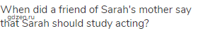 When did a friend of Sarah's mother say that Sarah should study acting?