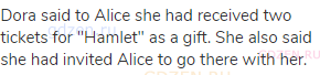 Dora said to Alice she had received two tickets for "Hamlet" as a gift. She also said she had