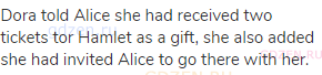 Dora told Alice she had received two tickets tor Hamlet as a gift, she also added she had invited