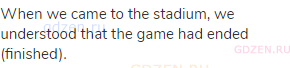 When we came to the stadium, we understood that the game had ended (finished).