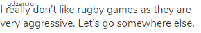 I really don’t like rugby games as they are very aggressive. Let’s go somewhere else.