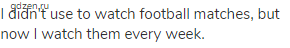 I didn't use to watch football matches, but now I watch them every week.